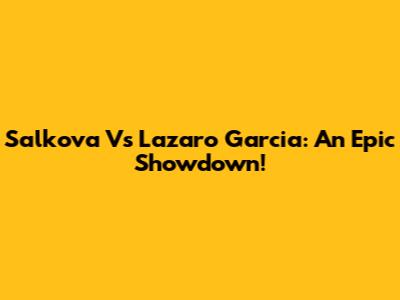 Salkova Vs Lazaro Garcia: An Epic Showdown!