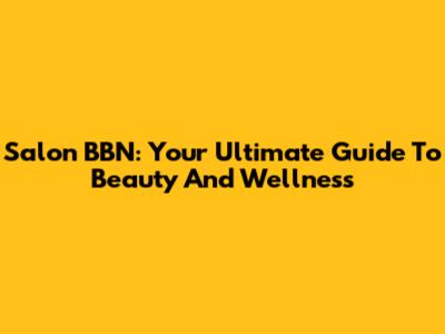 Salon BBN: Your Ultimate Guide To Beauty And Wellness