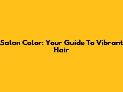 Salon Color: Your Guide To Vibrant Hair