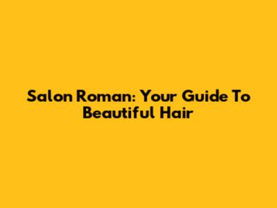 Salon Roman: Your Guide To Beautiful Hair