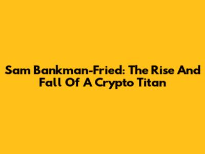 Sam Bankman-Fried: The Rise And Fall Of A Crypto Titan