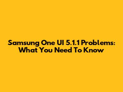 Samsung One UI 5.1.1 Problems: What You Need To Know