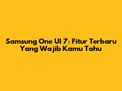 Samsung One UI 7: Fitur Terbaru Yang Wajib Kamu Tahu