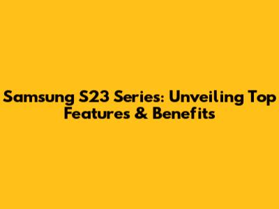 Samsung S23 Series: Unveiling Top Features & Benefits