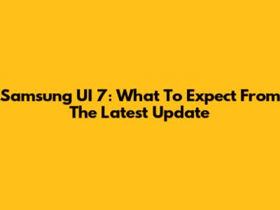 Samsung UI 7: What To Expect From The Latest Update