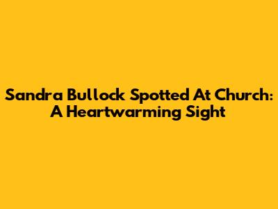 Sandra Bullock Spotted At Church: A Heartwarming Sight