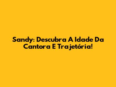 Sandy: Descubra A Idade Da Cantora E Trajetória!
