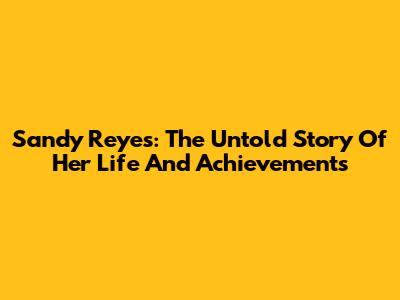 Sandy Reyes: The Untold Story Of Her Life And Achievements