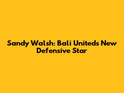 Sandy Walsh: Bali United's New Defensive Star
