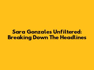 Sara Gonzales Unfiltered: Breaking Down The Headlines