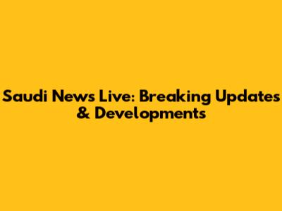 Saudi News Live: Breaking Updates & Developments
