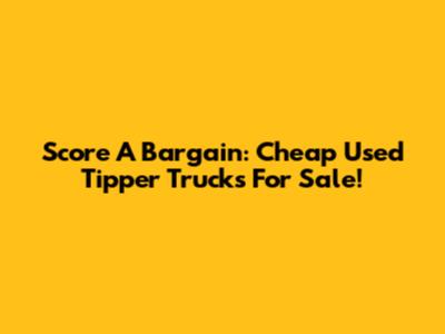 Score A Bargain: Cheap Used Tipper Trucks For Sale!