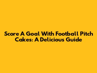 Score A Goal With Football Pitch Cakes: A Delicious Guide