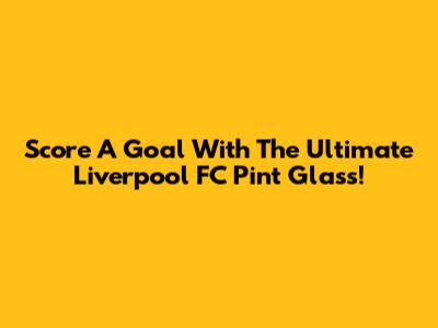 Score A Goal With The Ultimate Liverpool FC Pint Glass!