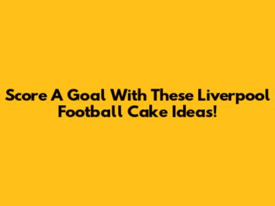 Score A Goal With These Liverpool Football Cake Ideas!