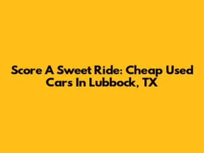 Score A Sweet Ride: Cheap Used Cars In Lubbock, TX