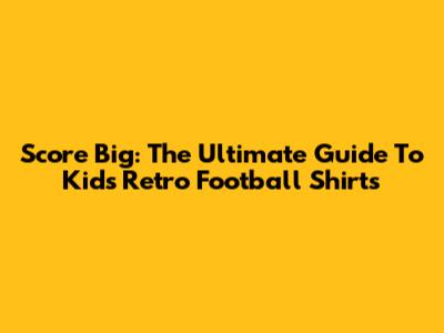 Score Big: The Ultimate Guide To Kids' Retro Football Shirts