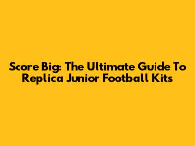 Score Big: The Ultimate Guide To Replica Junior Football Kits