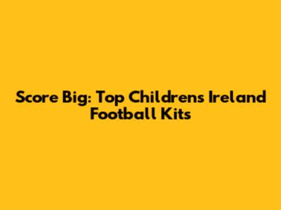 Score Big: Top Children's Ireland Football Kits