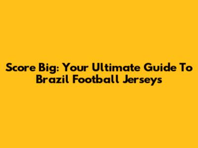 Score Big: Your Ultimate Guide To Brazil Football Jerseys