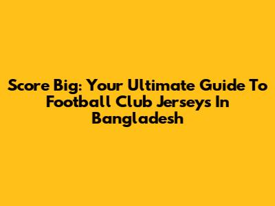 Score Big: Your Ultimate Guide To Football Club Jerseys In Bangladesh