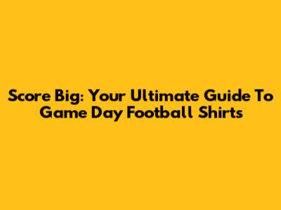 Score Big: Your Ultimate Guide To Game Day Football Shirts
