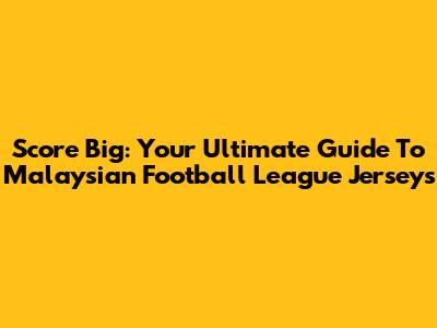 Score Big: Your Ultimate Guide To Malaysian Football League Jerseys