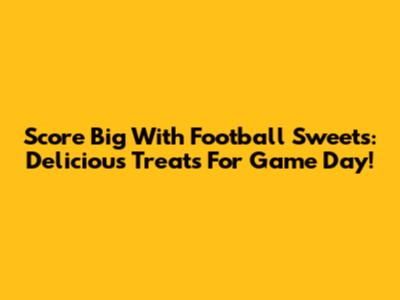 Score Big With Football Sweets: Delicious Treats For Game Day!