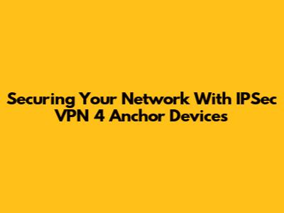 Securing Your Network With IPSec VPN 4 Anchor Devices
