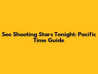 See Shooting Stars Tonight: Pacific Time Guide