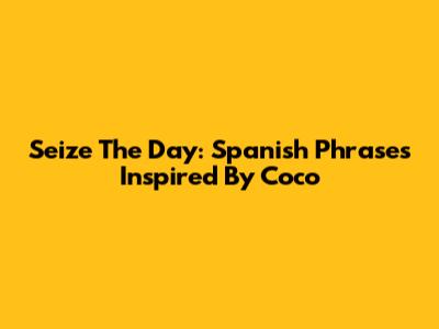 Seize The Day: Spanish Phrases Inspired By Coco