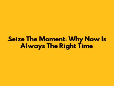 Seize The Moment: Why Now Is Always The Right Time