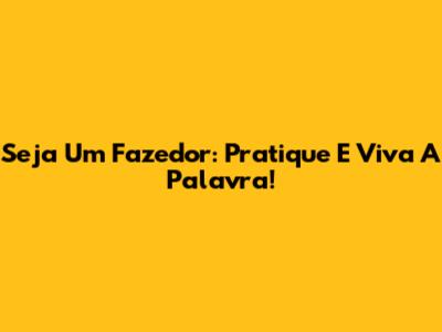 Seja Um Fazedor: Pratique E Viva A Palavra!