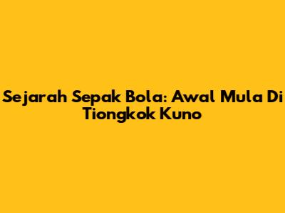 Sejarah Sepak Bola: Awal Mula Di Tiongkok Kuno
