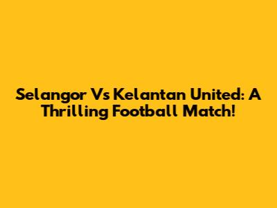 Selangor Vs Kelantan United: A Thrilling Football Match!