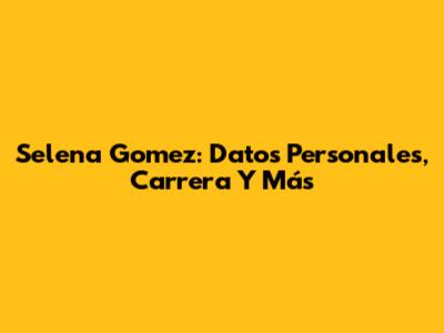 Selena Gomez: Datos Personales, Carrera Y Más