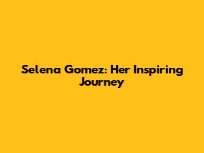 Selena Gomez: Her Inspiring Journey