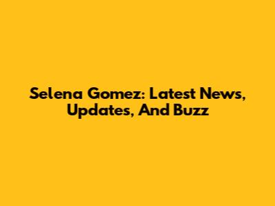 Selena Gomez: Latest News, Updates, And Buzz