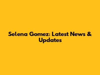 Selena Gomez: Latest News & Updates