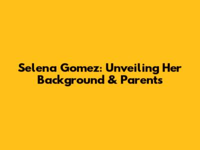 Selena Gomez: Unveiling Her Background & Parents