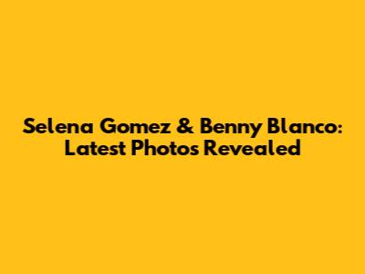Selena Gomez & Benny Blanco: Latest Photos Revealed