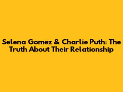 Selena Gomez & Charlie Puth: The Truth About Their Relationship
