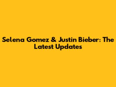 Selena Gomez & Justin Bieber: The Latest Updates