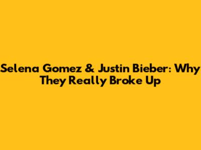 Selena Gomez & Justin Bieber: Why They Really Broke Up