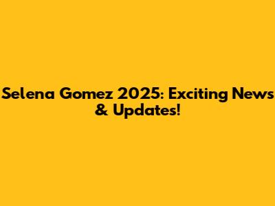 Selena Gomez 2025: Exciting News & Updates!