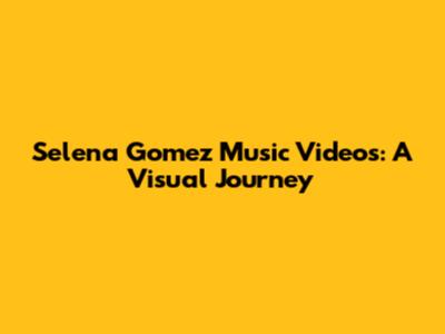 Selena Gomez Music Videos: A Visual Journey