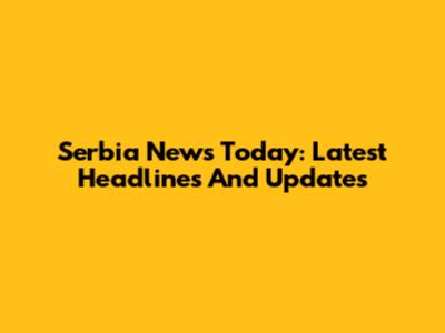 Serbia News Today: Latest Headlines And Updates