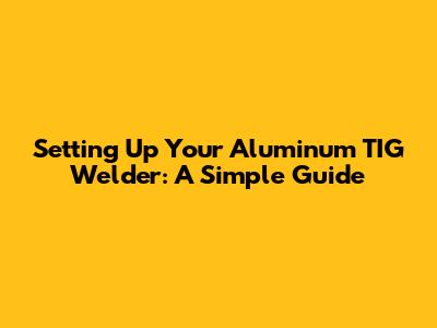 Setting Up Your Aluminum TIG Welder: A Simple Guide
