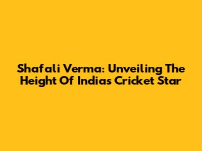 Shafali Verma: Unveiling The Height Of India's Cricket Star