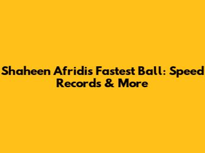 Shaheen Afridi's Fastest Ball: Speed Records & More